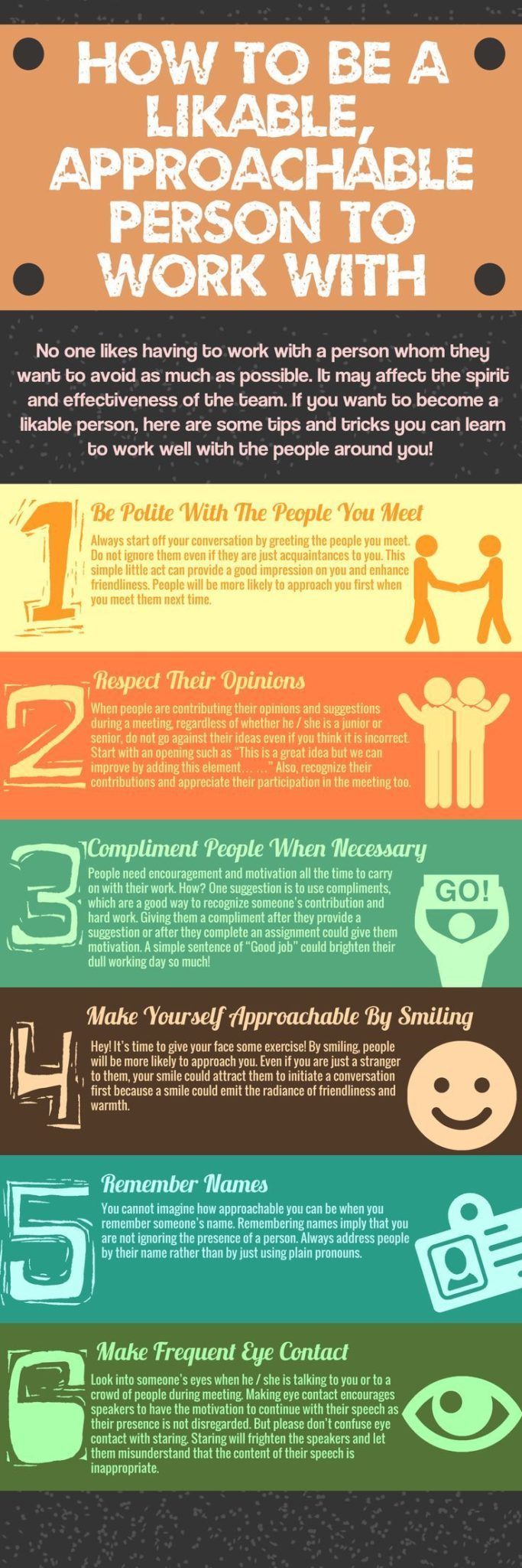 Infographic titled “How to Be a Likable, Approachable Person to Work With.” It presents six illustrated tips for improving workplace likability and approachability:

Be Polite With The People You Meet – Greet others warmly and take time to get to know acquaintances to help them feel comfortable.

Respect Their Opinions – Encourage open dialogue in meetings and brainstorming sessions, allowing everyone to share ideas without interruption.

Compliment People When Necessary – Offer genuine compliments to recognize hard work and motivate colleagues.
Make Yourself Approachable By 

Smiling – Smile often to appear more welcoming and open to interaction.

Remember Names – Use people’s names in conversation to show attentiveness and build rapport.

Make Frequent Eye Contact – Maintain eye contact to show engagement and encourage speakers to continue.